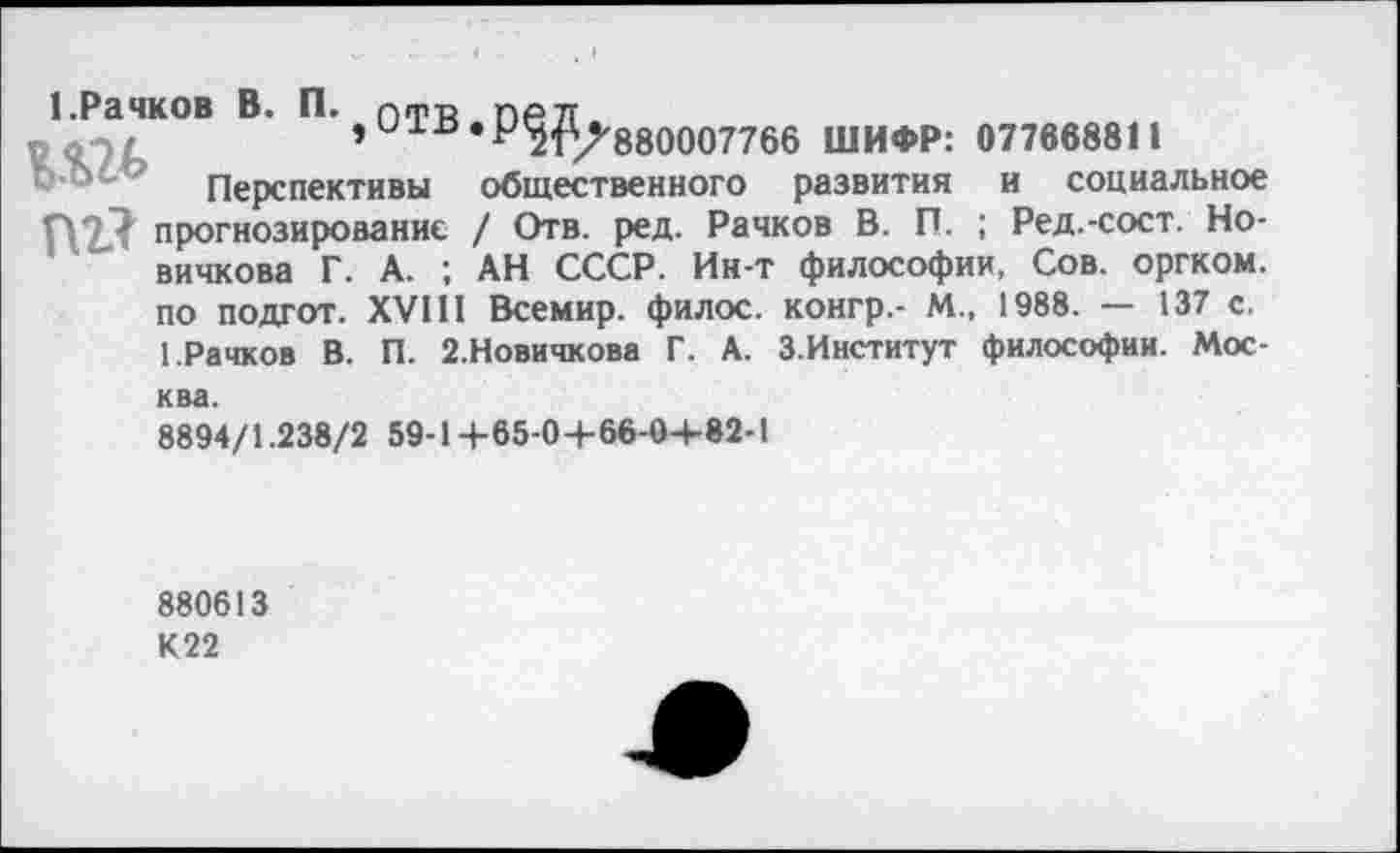 ﻿1.Рачков В. П. птр пр л.
,и1^.р^^880007766 ШИФР: 077668811
Перспективы общественного развития и социальное П2/? прогнозирование / Отв. ред. Рачков В. П. ; Ред.-сост. Новичкова Г. А. ; АН СССР. Ин-т философии, Сов. оргком. по подгот. XVIII Всемир. филос. конгр,- М„ 1988. — 137 с. 1.Рачков В. П. 2.Новичкова Г. А. З.Институт философии. Москва.
8894/1.238/2 59-14-65-0+66-0+82-1
880613
К22